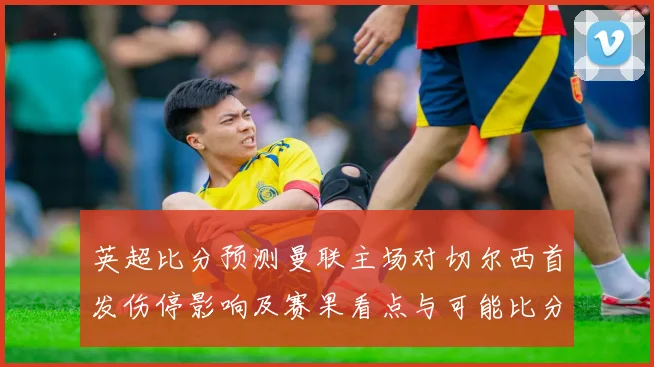 英超比分预测曼联主场对切尔西首发伤停影响及赛果看点与可能比分