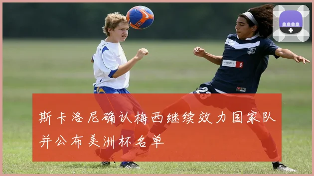 斯卡洛尼确认梅西继续效力国家队并公布美洲杯名单