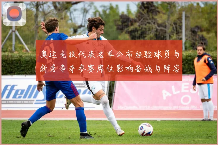 奥运竞技代表名单公布经验球员与新秀争夺参赛席位影响备战与阵容