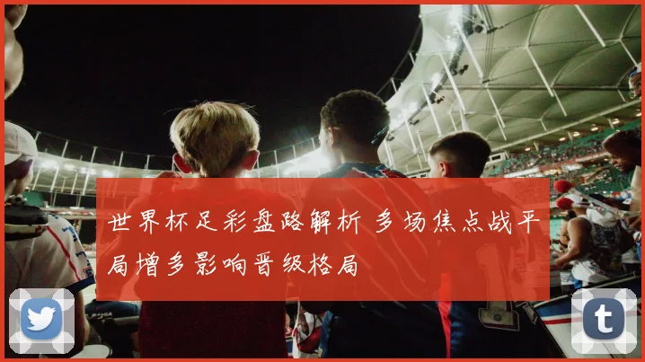 世界杯足彩盘路解析 多场焦点战平局增多影响晋级格局