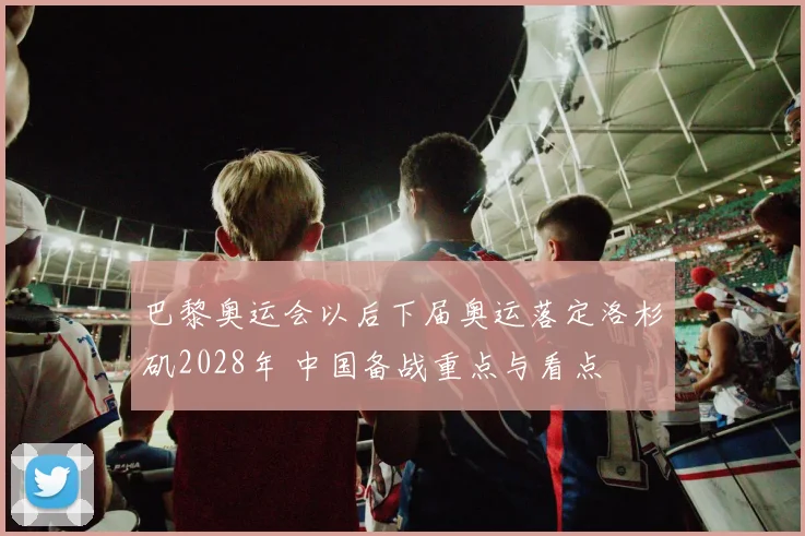 巴黎奥运会以后下届奥运落定洛杉矶2028年 中国备战重点与看点
