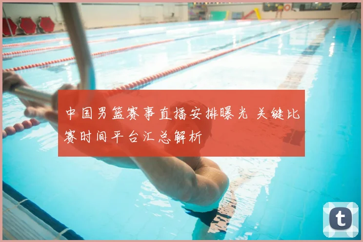 中国男篮赛事直播安排曝光 关键比赛时间平台汇总解析