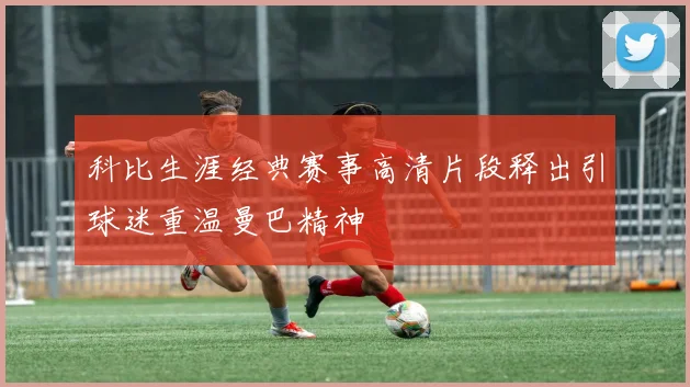 科比生涯经典赛事高清片段释出引球迷重温曼巴精神