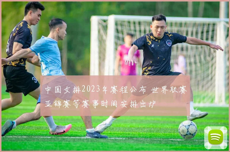 中国女排2023年赛程公布 世界联赛亚锦赛等赛事时间安排出炉