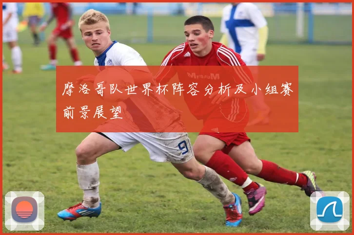 摩洛哥队世界杯阵容分析及小组赛前景展望