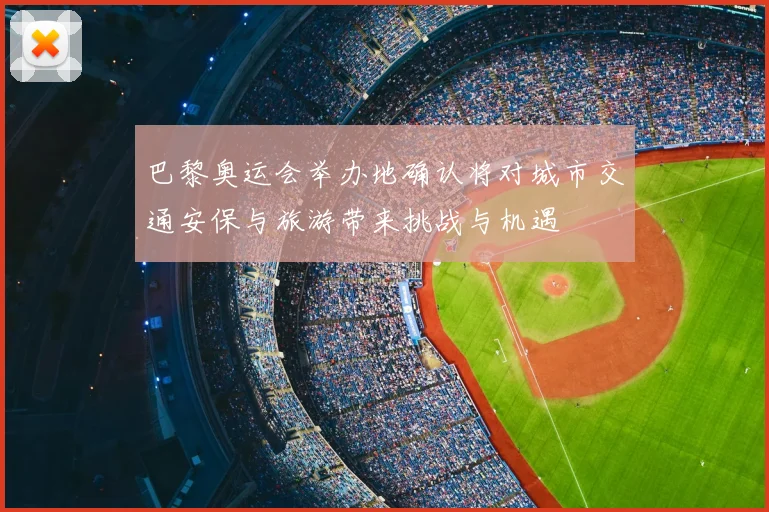 巴黎奥运会举办地确认将对城市交通安保与旅游带来挑战与机遇