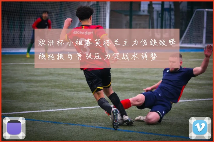 欧洲杯小组赛英格兰主力伤缺致锋线轮换与晋级压力促战术调整