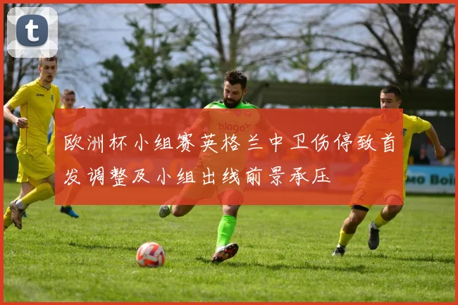 欧洲杯小组赛英格兰中卫伤停致首发调整及小组出线前景承压