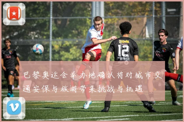 巴黎奥运会举办地确认将对城市交通安保与旅游带来挑战与机遇