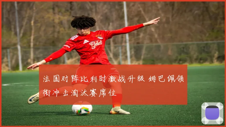 法国对阵比利时激战升级 姆巴佩领衔冲击淘汰赛席位
