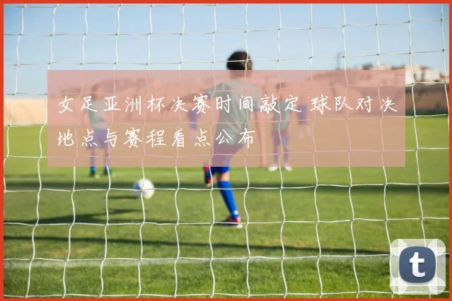 女足亚洲杯决赛时间敲定 球队对决地点与赛程看点公布