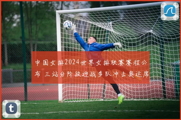 中国女排2024世界女排联赛赛程公布 三站分阶段迎战多队冲击奥运席位