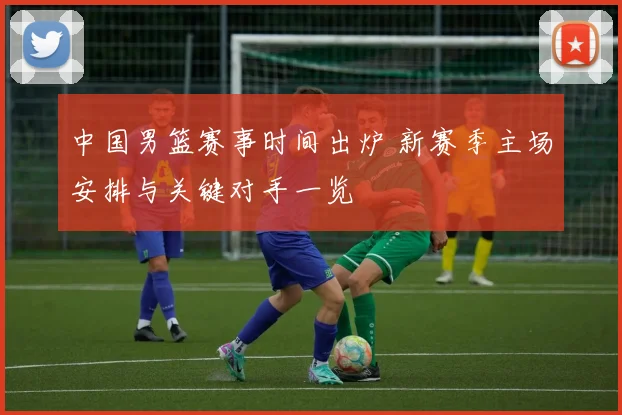 中国男篮赛事时间出炉 新赛季主场安排与关键对手一览