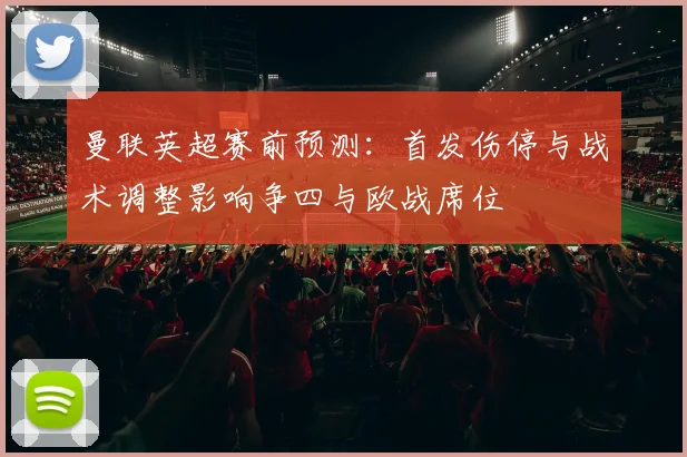 曼联英超赛前预测：首发伤停与战术调整影响争四与欧战席位