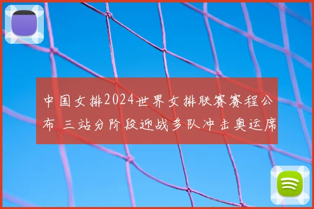 中国女排2024世界女排联赛赛程公布 三站分阶段迎战多队冲击奥运席位