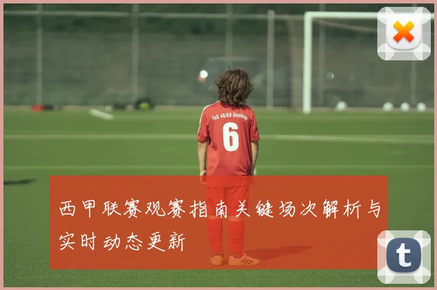 西甲联赛观赛指南关键场次解析与实时动态更新