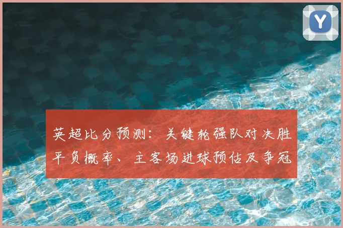 英超比分预测：关键轮强队对决胜平负概率、主客场进球预估及争冠影响