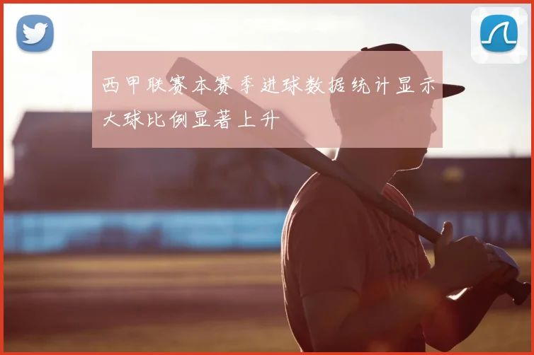 西甲联赛本赛季进球数据统计显示大球比例显著上升
