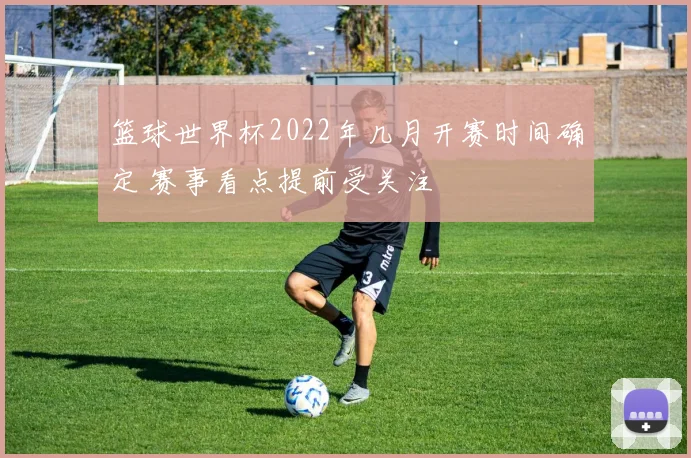 篮球世界杯2022年几月开赛时间确定 赛事看点提前受关注