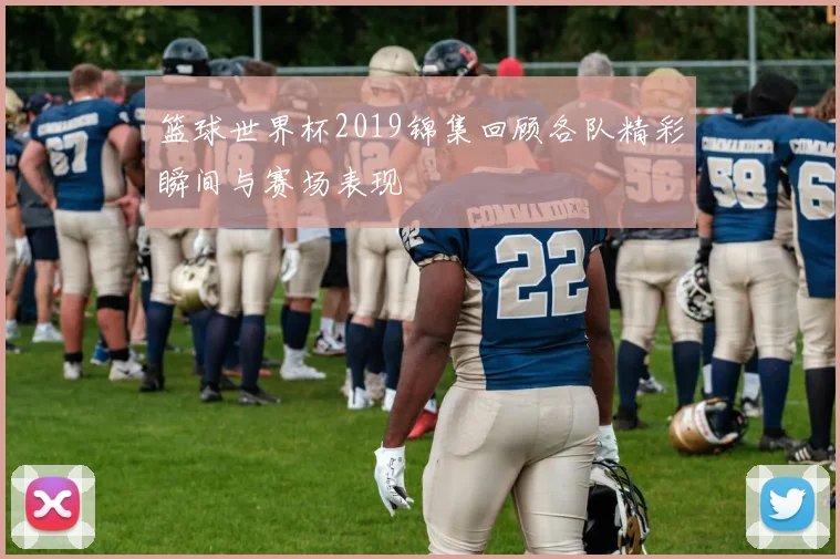 篮球世界杯2019锦集回顾各队精彩瞬间与赛场表现