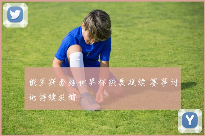 俄罗斯套娃世界杯热度延续 赛事讨论持续发酵