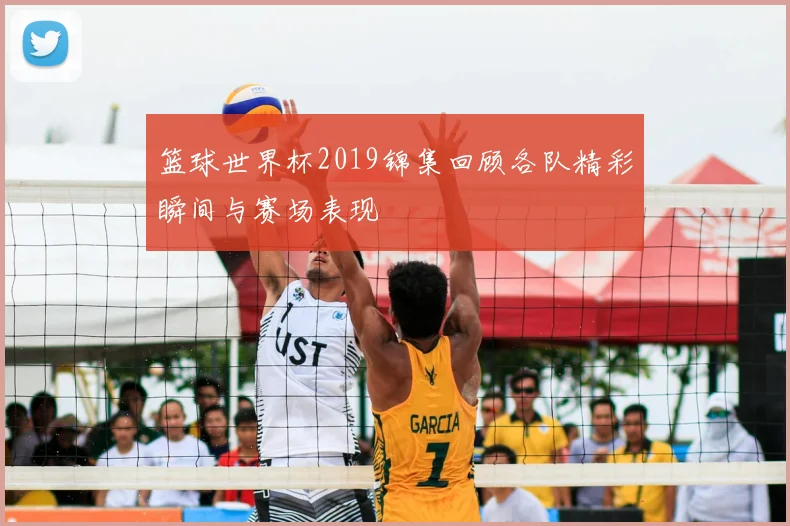 篮球世界杯2019锦集回顾各队精彩瞬间与赛场表现