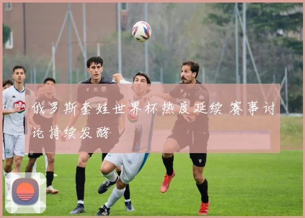 俄罗斯套娃世界杯热度延续 赛事讨论持续发酵