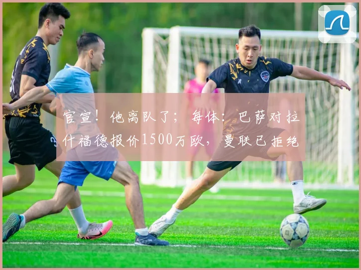 官宣!他离队了;每体:巴萨对拉什福德报价1500万欧,曼联已拒绝